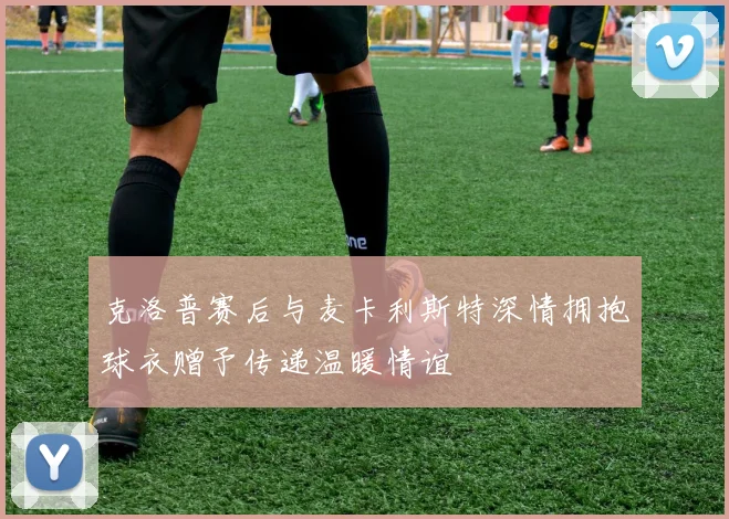克洛普赛后与麦卡利斯特深情拥抱球衣赠予传递温暖情谊