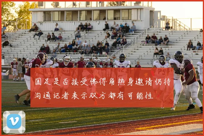 国足是否接受佛得角热身邀请仍待沟通记者表示双方都有可能性
