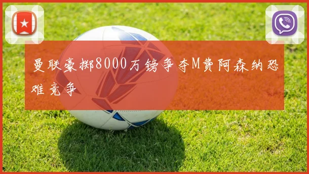 曼联豪掷8000万镑争夺M费阿森纳恐难竞争