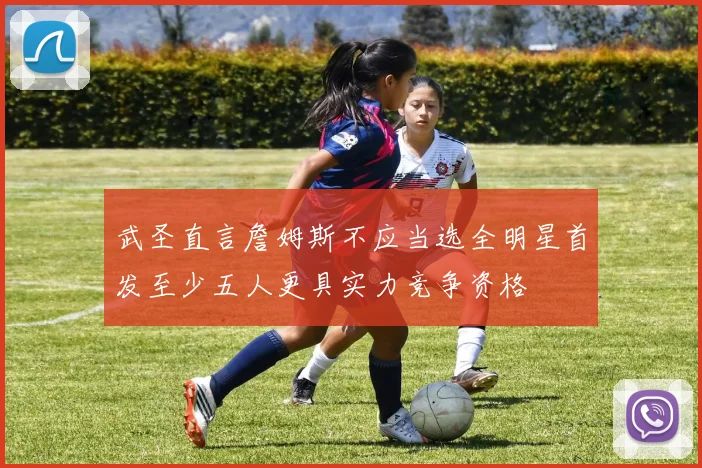 武圣直言詹姆斯不应当选全明星首发至少五人更具实力竞争资格
