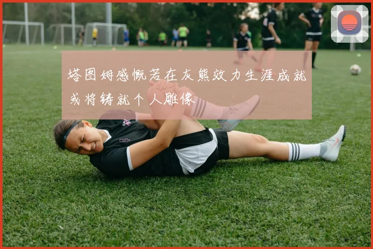 塔图姆感慨若在灰熊效力生涯成就或将铸就个人雕像