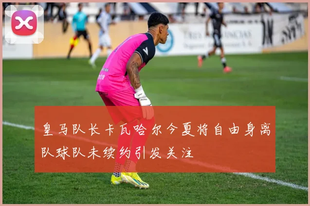 皇马队长卡瓦哈尔今夏将自由身离队球队未续约引发关注