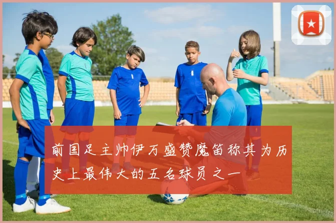 前国足主帅伊万盛赞魔笛称其为历史上最伟大的五名球员之一