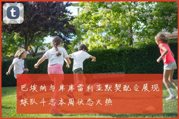 巴埃纳与库库雷利亚默契配合展现球队斗志本周状态火热