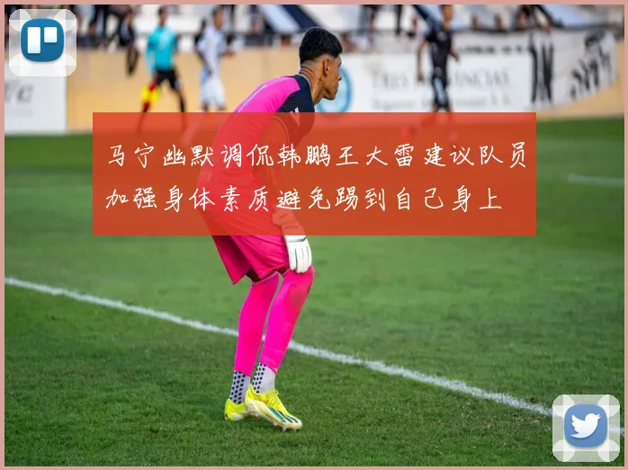 马宁幽默调侃韩鹏王大雷建议队员加强身体素质避免踢到自己身上