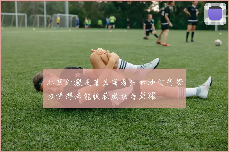 北京外援麦基为高考生加油打气努力拼搏必能收获成功与荣耀