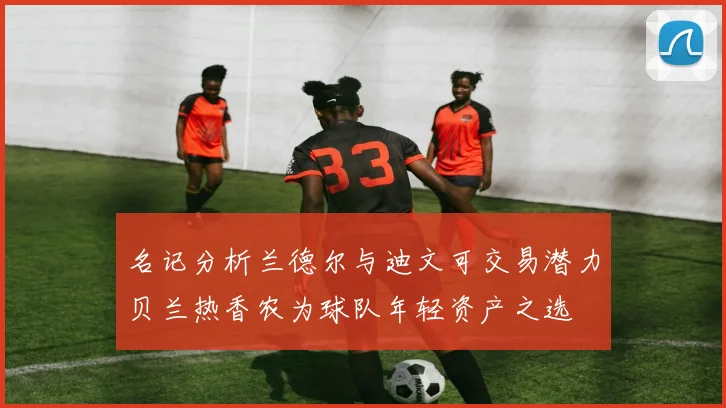 名记分析兰德尔与迪文可交易潜力贝兰热香农为球队年轻资产之选