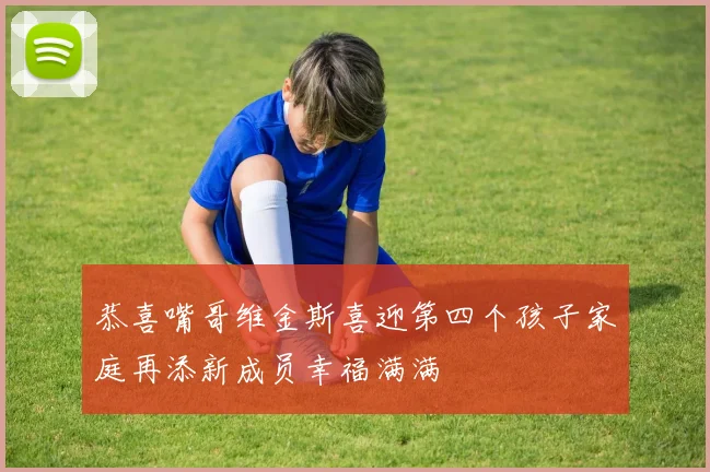 恭喜嘴哥维金斯喜迎第四个孩子家庭再添新成员幸福满满