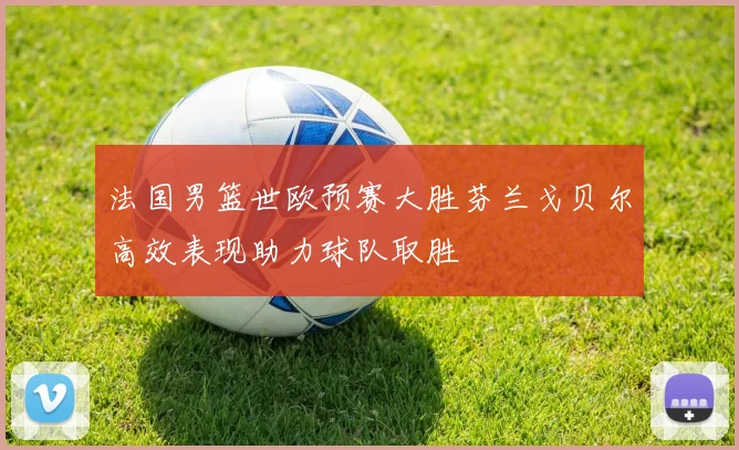 法国男篮世欧预赛大胜芬兰戈贝尔高效表现助力球队取胜
