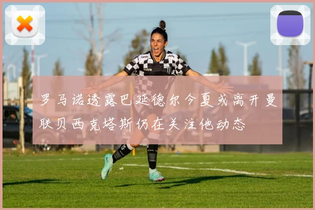 罗马诺透露巴延德尔今夏或离开曼联贝西克塔斯仍在关注他动态