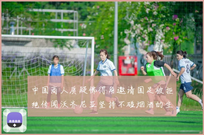 中国商人质疑佛得角邀请国足被拒绝传闻沃齐尼亚坚持不碰烟酒的生活方式