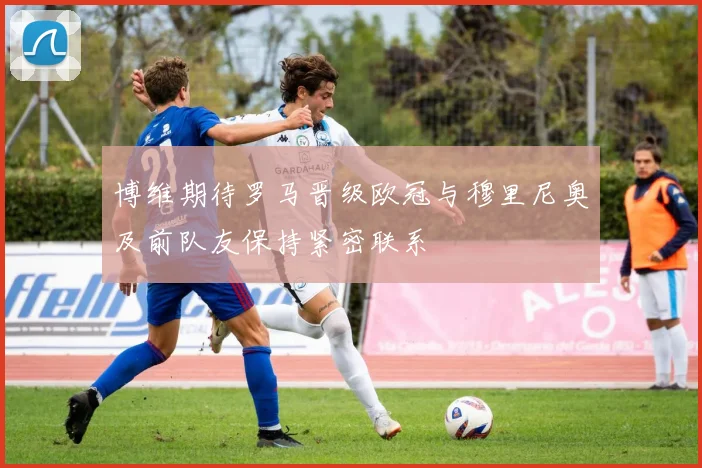 博维期待罗马晋级欧冠与穆里尼奥及前队友保持紧密联系