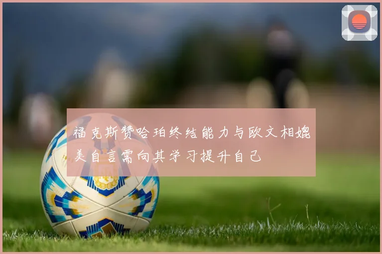 福克斯赞哈珀终结能力与欧文相媲美自言需向其学习提升自己