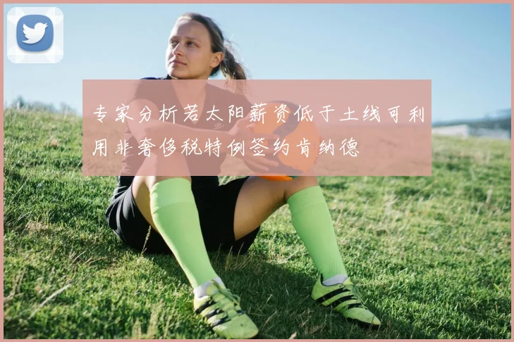 专家分析若太阳薪资低于土线可利用非奢侈税特例签约肯纳德