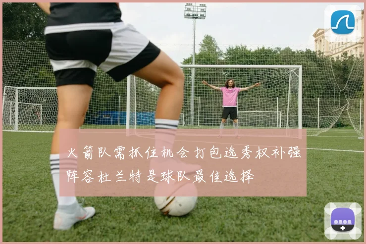 火箭队需抓住机会打包选秀权补强阵容杜兰特是球队最佳选择