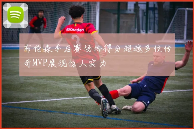 布伦森季后赛场均得分超越多位传奇MVP展现惊人实力
