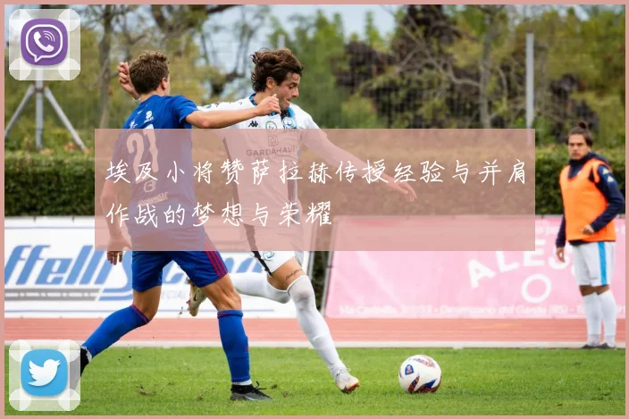 埃及小将赞萨拉赫传授经验与并肩作战的梦想与荣耀