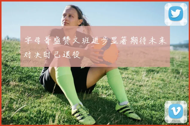 字母哥盛赞文班进步显著期待未来对决时已退役
